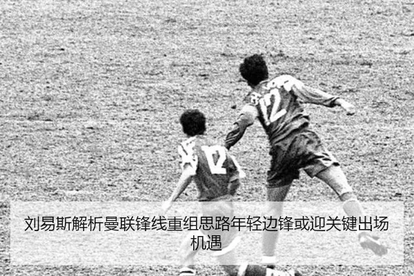 刘易斯解析曼联锋线重组思路年轻边锋或迎关键出场机遇